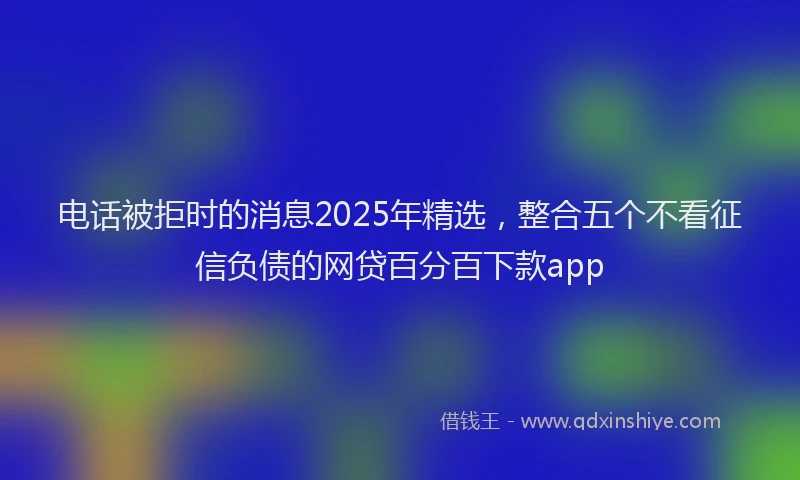 电话被拒时的消息2025年精选，整合五个不看征信负债的网贷百分百下款app