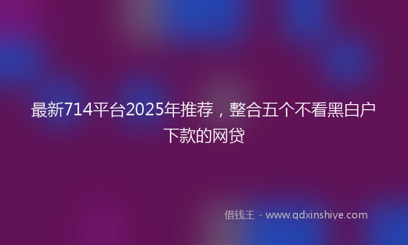 最新714平台2025年推荐，整合五个不看黑白户下款的网贷