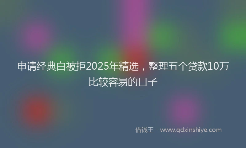 申请经典白被拒2025年精选，整理五个贷款10万比较容易的口子