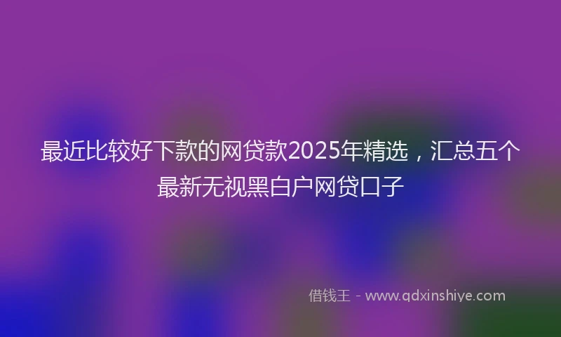 最近比较好下款的网贷款2025年精选，汇总五个最新无视黑白户网贷口子