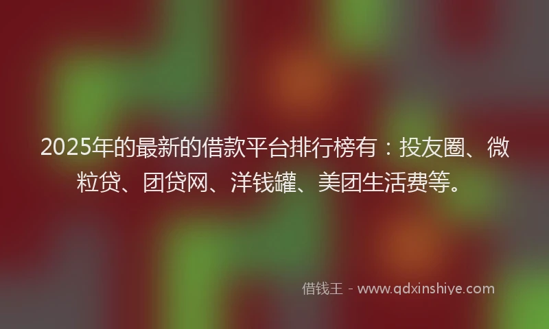 2025年的最新的借款平台排行榜有：投友圈、微粒贷、团贷网、洋钱罐、美团生活费等。