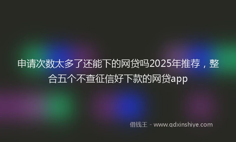 申请次数太多了还能下的网贷吗2025年推荐，整合五个不查征信好下款的网贷app