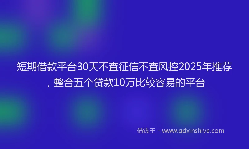 短期借款平台30天不查征信不查风控2025年推荐，整合五个贷款10万比较容易的平台