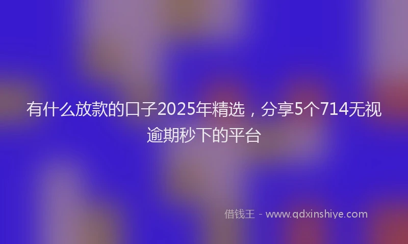 有什么放款的口子2025年精选，分享5个714无视逾期秒下的平台