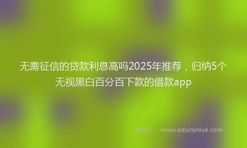 无需征信的贷款利息高吗2025年推荐，归纳5个无视黑白百分百下款的借款app