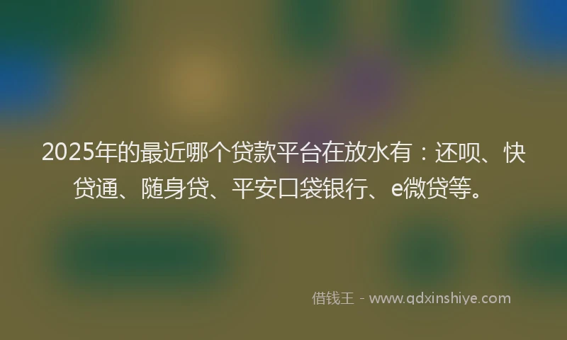 2025年的最近哪个贷款平台在放水有：还呗、快贷通、随身贷、平安口袋银行、e微贷等。