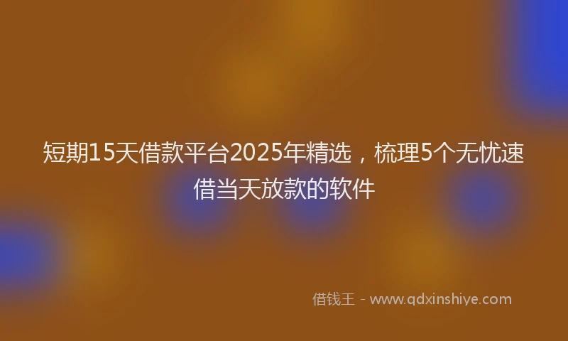 短期15天借款平台2025年精选，梳理5个无忧速借当天放款的软件
