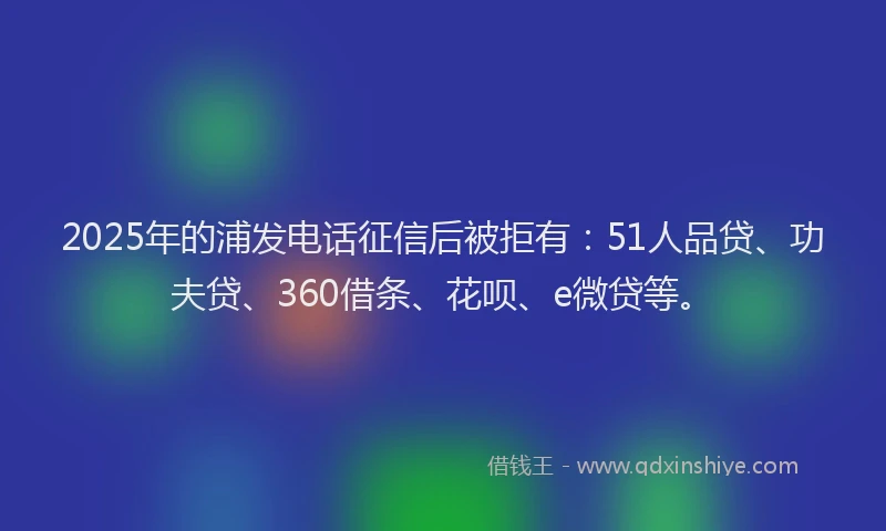 2025年的浦发电话征信后被拒有：51人品贷、功夫贷、360借条、花呗、e微贷等。