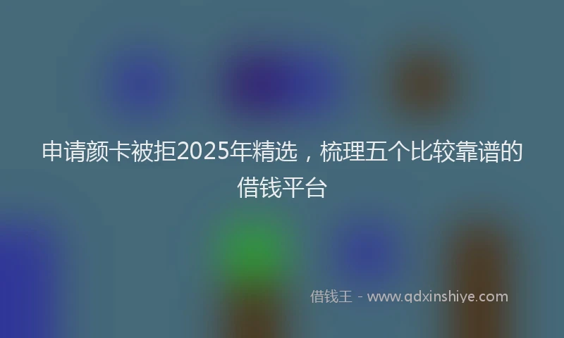 申请颜卡被拒2025年精选，梳理五个比较靠谱的借钱平台