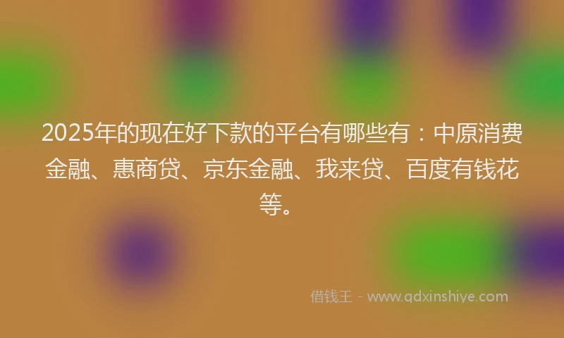 2025年的现在好下款的平台有哪些有：中原消费金融、惠商贷、京东金融、我来贷、百度有钱花等。