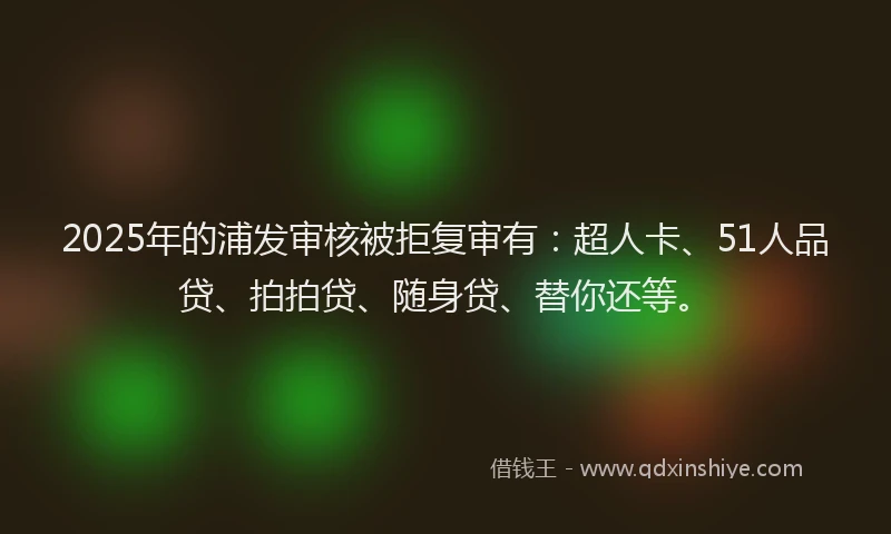 2025年的浦发审核被拒复审有：超人卡、51人品贷、拍拍贷、随身贷、替你还等。