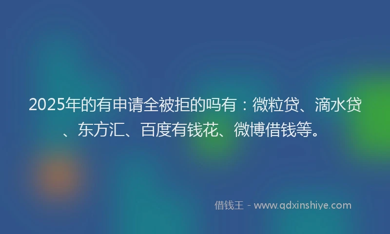 2025年的有申请全被拒的吗有：微粒贷、滴水贷、东方汇、百度有钱花、微博借钱等。