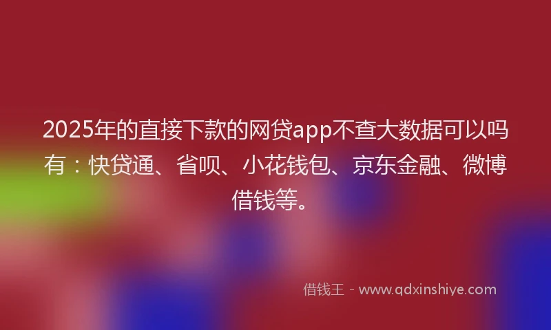 2025年的直接下款的网贷app不查大数据可以吗有：快贷通、省呗、小花钱包、京东金融、微博借钱等。