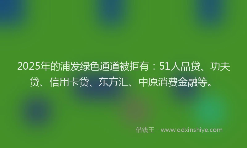 2025年的浦发绿色通道被拒有：51人品贷、功夫贷、信用卡贷、东方汇、中原消费金融等。