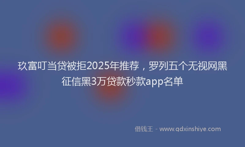 玖富叮当贷被拒2025年推荐，罗列五个无视网黑征信黑3万贷款秒款app名单