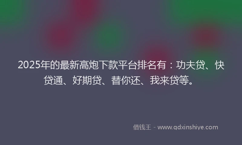 2025年的最新高炮下款平台排名有：功夫贷、快贷通、好期贷、替你还、我来贷等。