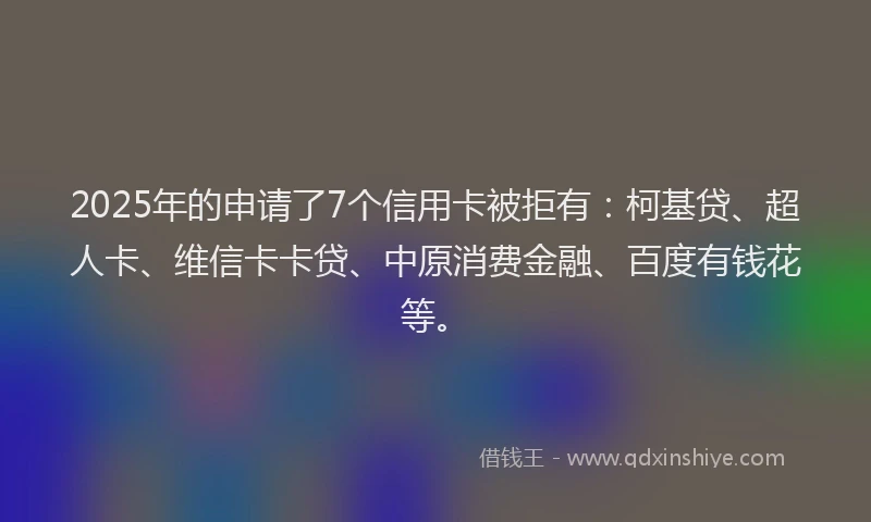 2025年的申请了7个信用卡被拒有：柯基贷、超人卡、维信卡卡贷、中原消费金融、百度有钱花等。