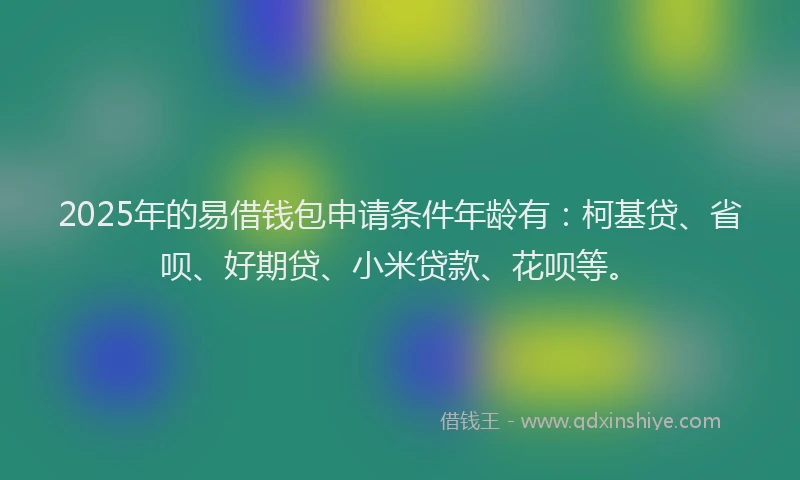 2025年的易借钱包申请条件年龄有：柯基贷、省呗、好期贷、小米贷款、花呗等。