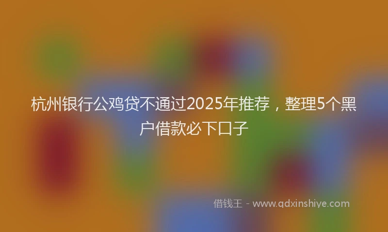 杭州银行公鸡贷不通过2025年推荐，整理5个黑户借款必下口子
