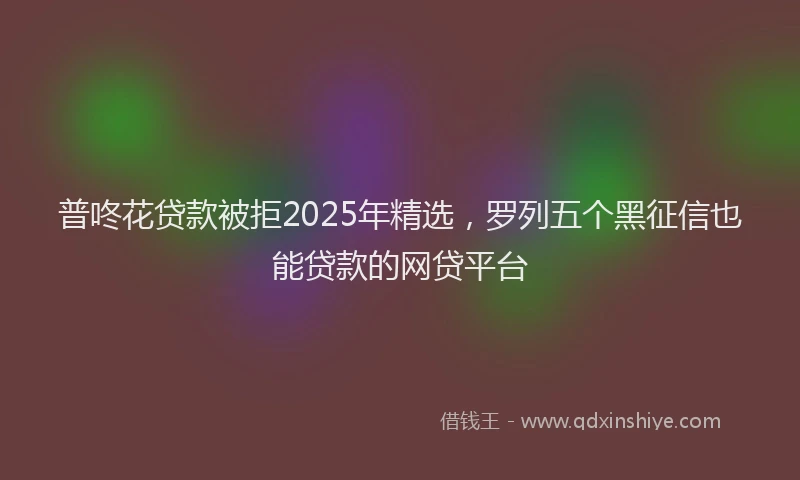 普咚花贷款被拒2025年精选，罗列五个黑征信也能贷款的网贷平台