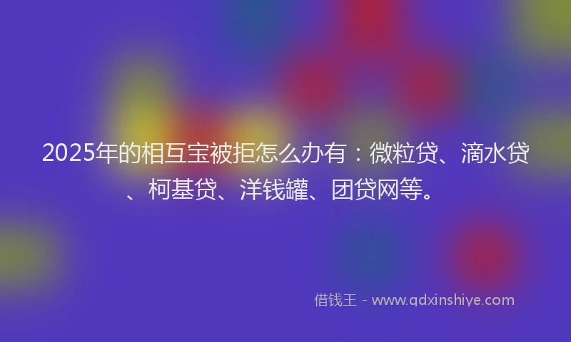 2025年的相互宝被拒怎么办有：微粒贷、滴水贷、柯基贷、洋钱罐、团贷网等。