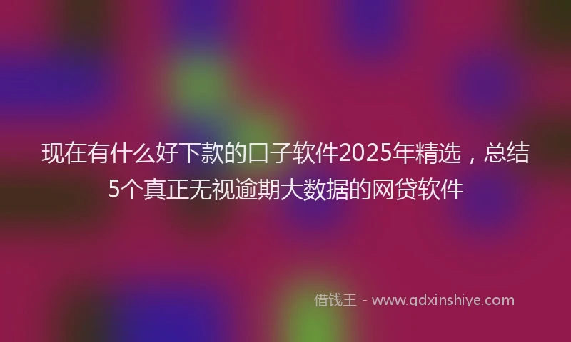 现在有什么好下款的口子软件2025年精选，总结5个真正无视逾期大数据的网贷软件