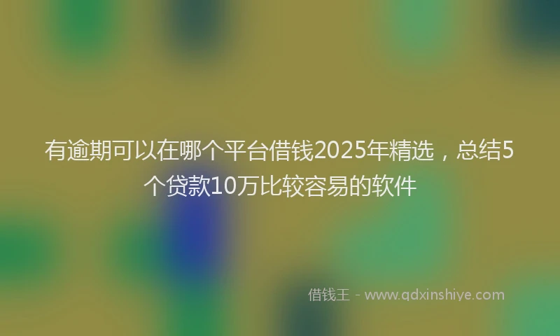 有逾期可以在哪个平台借钱2025年精选，总结5个贷款10万比较容易的软件