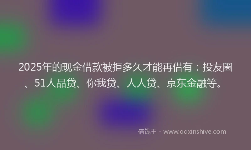 2025年的现金借款被拒多久才能再借有：投友圈、51人品贷、你我贷、人人贷、京东金融等。