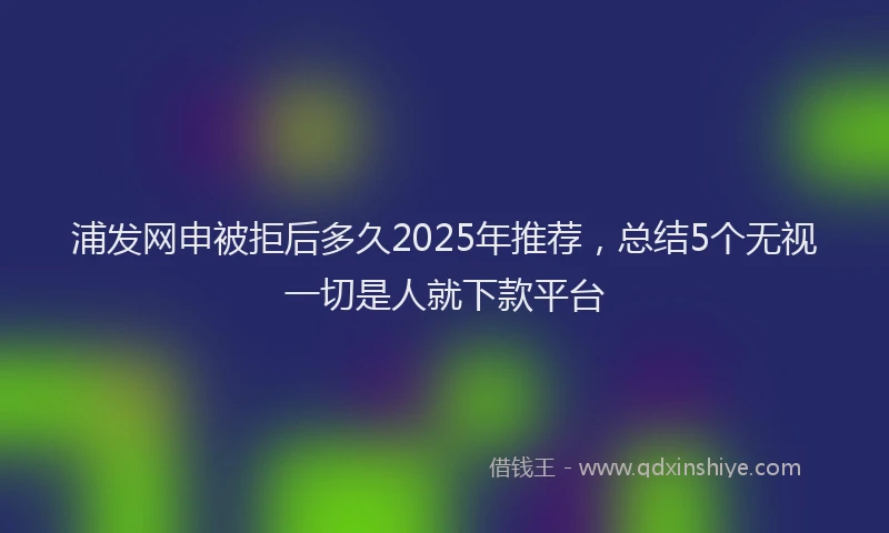 浦发网申被拒后多久2025年推荐，总结5个无视一切是人就下款平台
