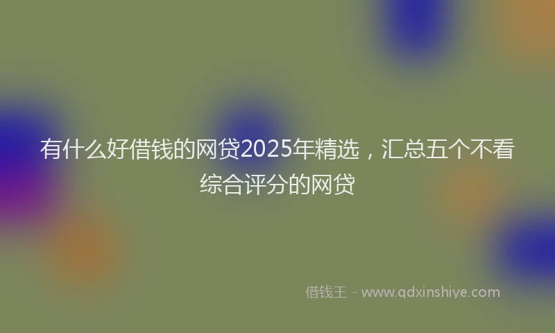 有什么好借钱的网贷2025年精选，汇总五个不看综合评分的网贷