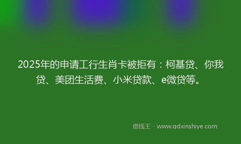 2025年的申请工行生肖卡被拒有：柯基贷、你我贷、美团生活费、小米贷款、e微贷等。