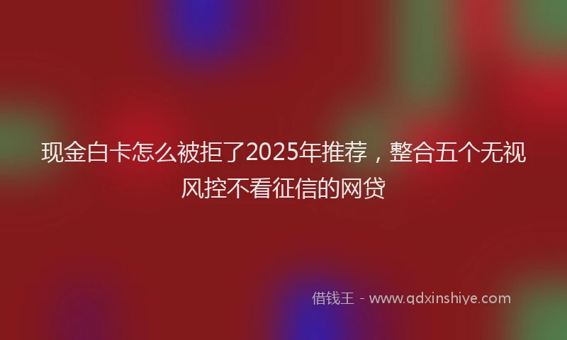 现金白卡怎么被拒了2025年推荐，整合五个无视风控不看征信的网贷
