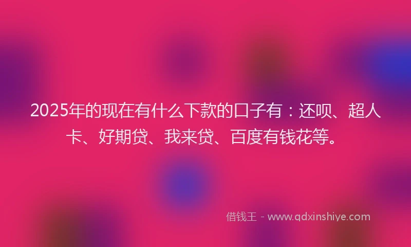 2025年的现在有什么下款的口子有：还呗、超人卡、好期贷、我来贷、百度有钱花等。