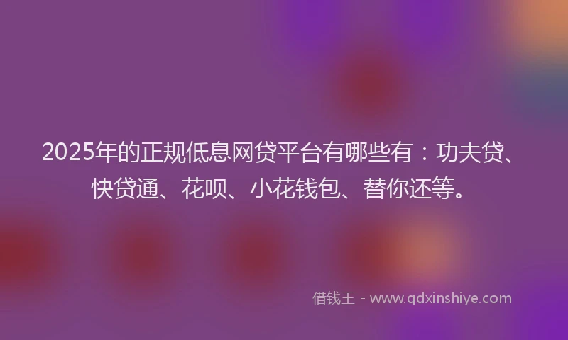 2025年的正规低息网贷平台有哪些有：功夫贷、快贷通、花呗、小花钱包、替你还等。