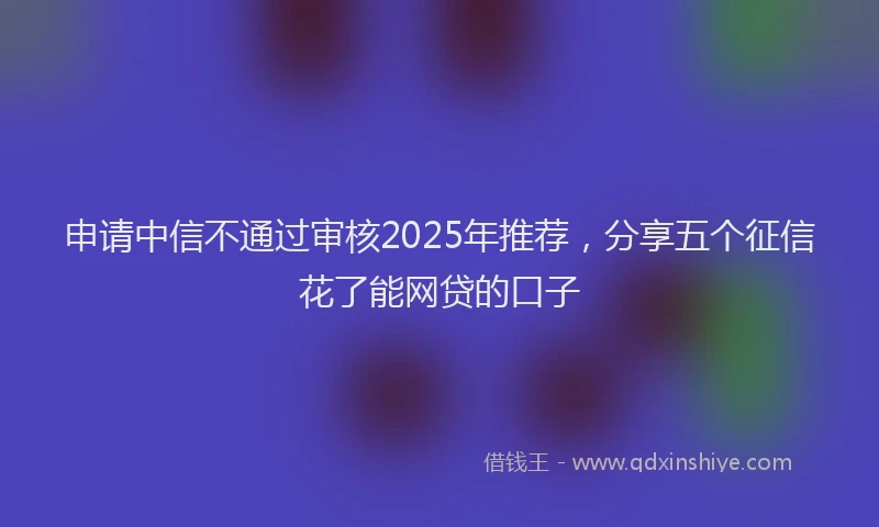 申请中信不通过审核2025年推荐，分享五个征信花了能网贷的口子