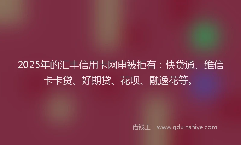 2025年的汇丰信用卡网申被拒有：快贷通、维信卡卡贷、好期贷、花呗、融逸花等。