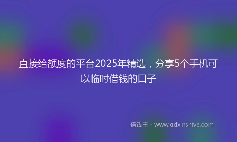 直接给额度的平台2025年精选，分享5个手机可以临时借钱的口子