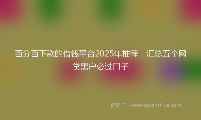 百分百下款的借钱平台2025年推荐，汇总五个网贷黑户必过口子