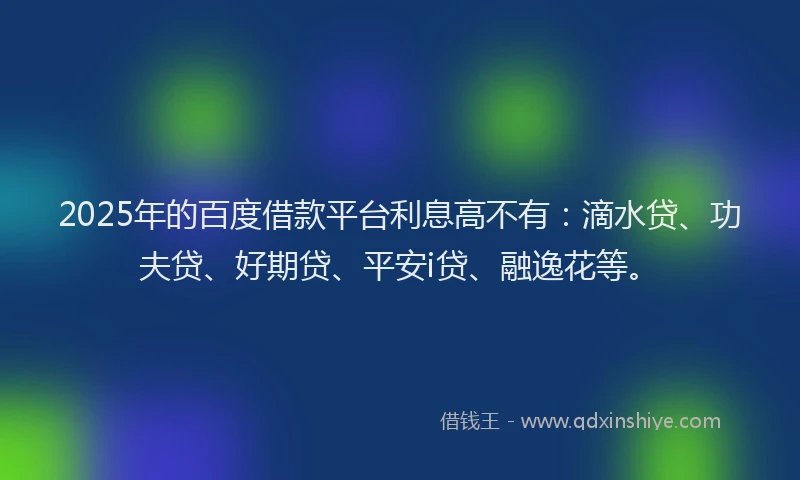 2025年的百度借款平台利息高不有：滴水贷、功夫贷、好期贷、平安i贷、融逸花等。