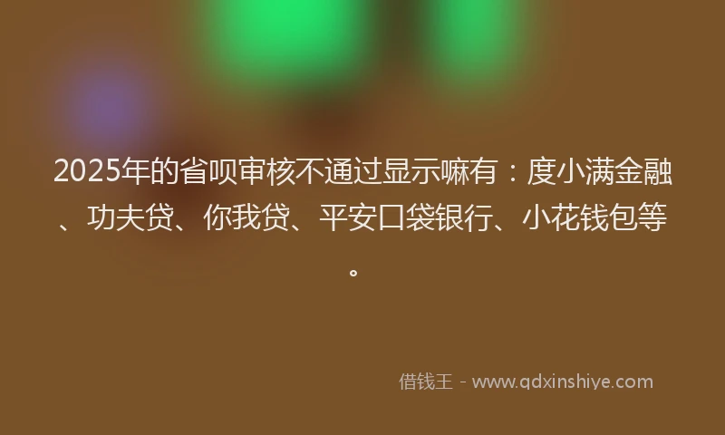 2025年的省呗审核不通过显示嘛有：度小满金融、功夫贷、你我贷、平安口袋银行、小花钱包等。