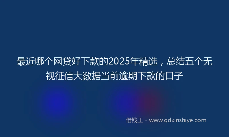 最近哪个网贷好下款的2025年精选，总结五个无视征信大数据当前逾期下款的口子
