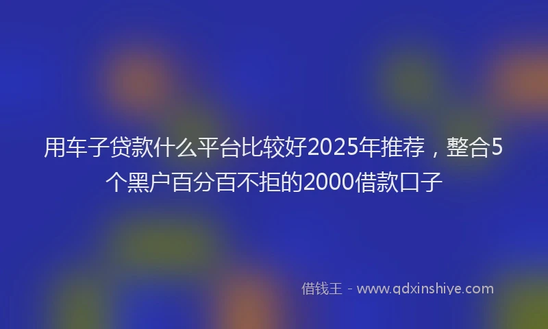 用车子贷款什么平台比较好2025年推荐，整合5个黑户百分百不拒的2000借款口子
