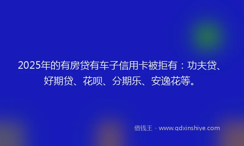 2025年的有房贷有车子信用卡被拒有：功夫贷、好期贷、花呗、分期乐、安逸花等。
