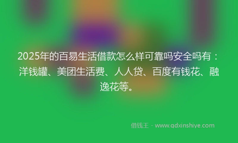 2025年的百易生活借款怎么样可靠吗安全吗有：洋钱罐、美团生活费、人人贷、百度有钱花、融逸花等。