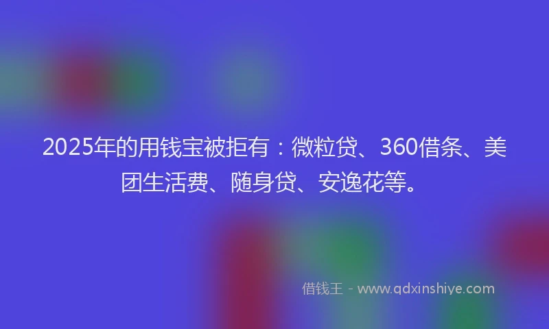 2025年的用钱宝被拒有：微粒贷、360借条、美团生活费、随身贷、安逸花等。