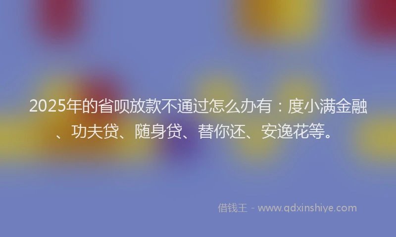 2025年的省呗放款不通过怎么办有：度小满金融、功夫贷、随身贷、替你还、安逸花等。