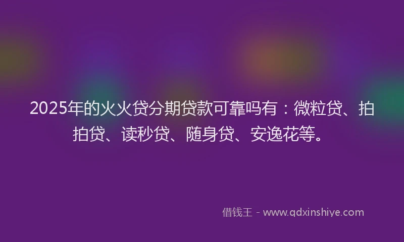 2025年的火火贷分期贷款可靠吗有：微粒贷、拍拍贷、读秒贷、随身贷、安逸花等。