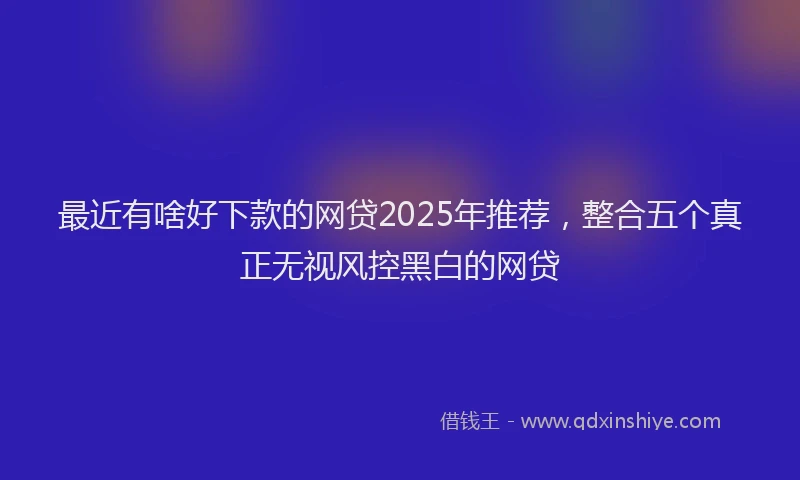 最近有啥好下款的网贷2025年推荐，整合五个真正无视风控黑白的网贷