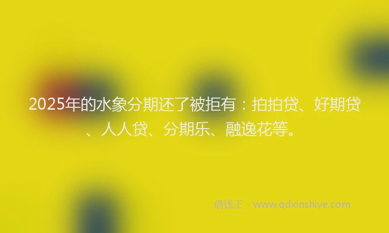 2025年的水象分期还了被拒有：拍拍贷、好期贷、人人贷、分期乐、融逸花等。