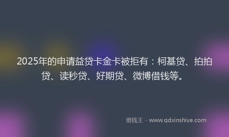 2025年的申请益贷卡金卡被拒有：柯基贷、拍拍贷、读秒贷、好期贷、微博借钱等。